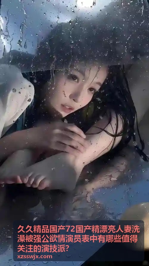 久久精品国产72国产精漂亮人妻洗澡被强公欲情演技派演员 - 反差塑造