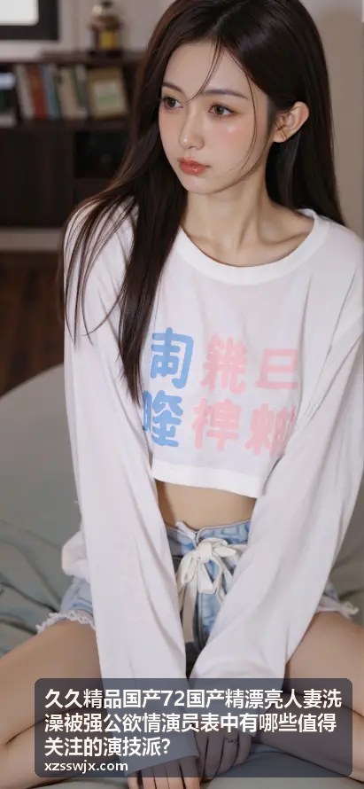 久久精品国产72国产精漂亮人妻洗澡被强公欲情演技派演员 - 沉浸式演绎
